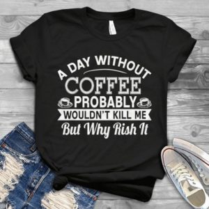 A Day Without Coffee Probably Wouldn't Kill Me But Why Risk It Handmade Shirt