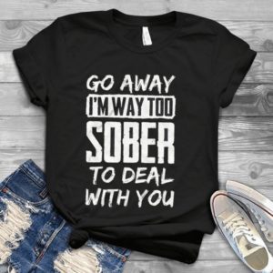 Go Away I'm Way Too Sober To Deal With You Handmade Shirt