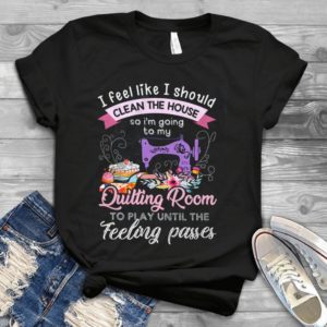 I Feel Like I Should Clean The House So I'm Going To My Quilting Room Handmade Shirt