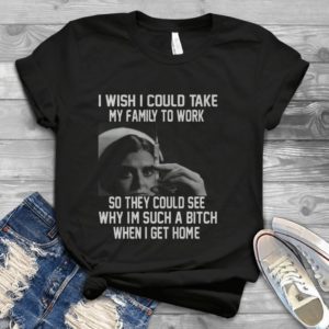 I Wish I Could Take My Family To Work So They Could See Why Im Such A B.tch Handmade Shirt