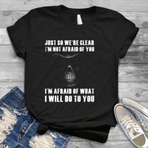 Just So We're Clear I'm Not Afraid Of You I'm Afraid Of What I Will Do Handmade Shirt