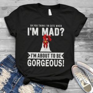 Oh You Think I'm Cute When I'm Mad I'm About To Be Gorgeous Handmade Shirt