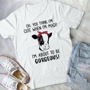 Oh You Think I'm Cute When I'm Mad I'm About To Be Gorgeous Handmade Shirt_compressed