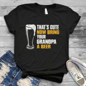 That's Cute Now Bring Your Grandpa A Beer Handmade Shirt