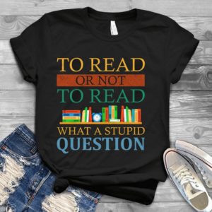 To Read Or Not To Read What A Stupid Question Handmade Shirt