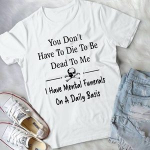 You Don't Have To Die To Be Dead To Me I Have Mental Funerals Handmade Shirt