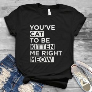 You've Cat To Be Kitten Me Right Meow Handmade Shirt
